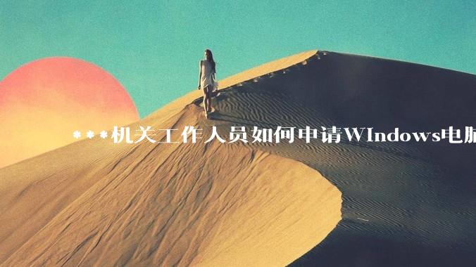 ***机关工作人员如何申请Windows电脑？